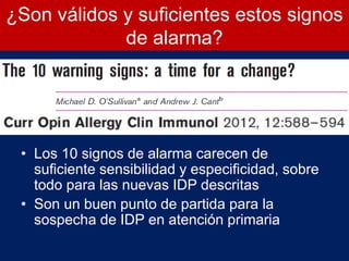 ¿Son válidos y suficientes estos signos
de alarma?
• Los 10 signos de alarma carecen de
suficiente sensibilidad y especificidad, sobre
todo para las nuevas IDP descritas
• Son un buen punto de partida para la
sospecha de IDP en atención primaria
 