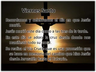 Recordamos y celebramos el día en que Jesús murió.Jesús murió este día como a las tres de la tarde.En este día se adora la cruz desde donde nos manifestó todo su amor.Se realiza el Vía Crucis que es una procesión que se hace en memoria del camino que hizoJesús desde Jerusalén hasta el Calvario.Viernes Santo