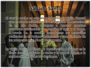 Sábado SantoAl caer la noche en este día celebramos la Vigilia Pascual que es donde celebramos laresurrección de Jesucristo. Es en ella donde volvemos a renovar nuestras promesas bautismales y sebendice el agua y el fuego. A través de la oración recordamos las maravillas realizadas en el AntiguoTestamento y cumplimiento de las promesas en el Nuevo Testamento.La Vigilia Pascual o Fiesta de Resurrección del Señor es la fiesta mas importante de todas y la que daorigen e la celebración de todos los domingos.