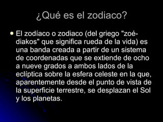 ¿Qué es el zodiaco? <ul><li>El zodíaco o zodiaco (del griego "zoé-diakos" que significa rueda de la vida) es una...