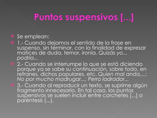 Se emplean: 1.- Cuando dejamos el sentido de la frase en suspenso, sin terminar, con la finalidad de expresar matices de duda, temor, ironía.  Quizás yo... podría... 2.- Cuando se interrumpe lo que se está diciendo porque ya se sabe su continuación, sobre todo, en refranes, dichos populares, etc.  Quien mal anda,...; No por mucho madrugar...; Perro ladrador... 3.- Cuando al reproducir un texto, se suprime algún fragmento innecesario. En tal caso, los puntos suspensivos se suelen incluir entre corchetes [...] o paréntesis (...). 
