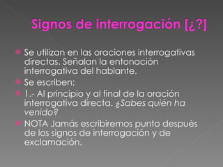 Se utilizan en las oraciones interrogativas directas. Señalan la entonación interrogativa del hablante. Se escriben: 1.- Al principio y al final de la oración interrogativa directa.  ¿Sabes quién ha venido? NOTA Jamás escribiremos punto después de los signos de interrogación y de exclamación. 