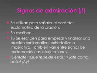 Se utilizan para señalar el carácter exclamativo de la oración. Se escriben: 1.- Se escriben para empezar y finalizar una oración exclamativa, exhortativa o imperativa. También van entre signos de exclamación las interjecciones. ¡Siéntate! ¡Qué rebelde estás! ¡Fíjate como baila! ¡Ay! 