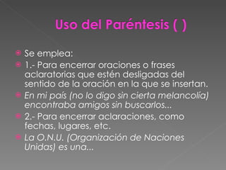 Se emplea: 1.- Para encerrar oraciones o frases aclaratorias que estén desligadas del sentido de la oración en la que se insertan. En mi país (no lo digo sin cierta melancolía) encontraba amigos sin buscarlos... 2.- Para encerrar aclaraciones, como fechas, lugares, etc. La O.N.U. (Organización de Naciones Unidas) es una... 