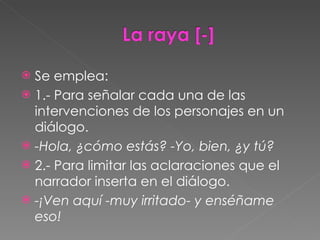Se emplea: 1.- Para señalar cada una de las intervenciones de los personajes en un diálogo. -Hola, ¿cómo estás? -Yo, bien, ¿y tú? 2.- Para limitar las aclaraciones que el narrador inserta en el diálogo. -¡Ven aquí -muy irritado- y enséñame eso! 