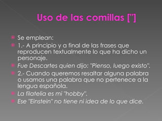 Se emplean: 1.- A principio y a final de las frases que reproducen textualmente lo que ha dicho un personaje. Fue Descartes quien dijo: "Pienso, luego existo". 2.- Cuando queremos resaltar alguna palabra o usamos una palabra que no pertenece a la lengua española. La filatelia es mi "hobby". Ese "Einstein" no tiene ni idea de lo que dice. 