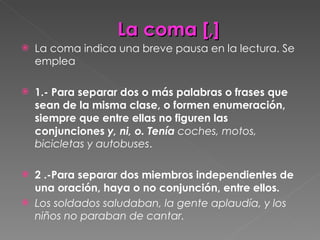 La coma [,] La coma indica una breve pausa en la lectura. Se emplea  1.- Para separar dos o más palabras o frases que sean de la misma clase, o formen enumeración, siempre que entre ellas no figuren las conjunciones  y, ni, o. Tenía  coches, motos, bicicletas y autobuses . 2 .-Para separar dos miembros independientes de una oración, haya o no conjunción, entre ellos.  Los soldados saludaban, la gente aplaudía, y los niños no paraban de cantar. 