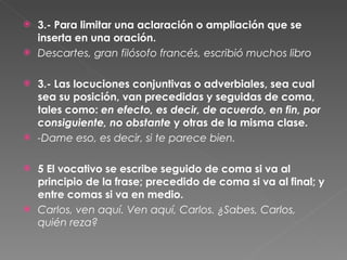 3.- Para limitar una aclaración o ampliación que se inserta en una oración.  Descartes, gran filósofo francés, escribió muchos libro 3.- Las locuciones conjuntivas o adverbiales, sea cual sea su posición, van precedidas y seguidas de coma, tales como:  en efecto, es decir, de acuerdo, en fin, por consiguiente, no obstante  y otras de la misma clase.  -Dame eso, es decir, si te parece bien.  5 El vocativo se escribe seguido de coma si va al principio de la frase; precedido de coma si va al final; y entre comas si va en medio.  Carlos, ven aquí. Ven aquí, Carlos. ¿Sabes, Carlos, quién reza?  