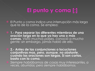El  Punto y coma indica una interrupción más larga que la de la coma. Se emplea: 1.- Para separar los diferentes miembros de una oración larga en la que ya hay una o más comas.  Visitó muchos países, conoció a mucha gente; sin embargo, jamás habló de ello.  2.- Antes de las conjunciones o locuciones conjuntivas  mas, pero, aunque, no obstante , cuando las oraciones son largas. Si son cortas, basta con la coma.  Siempre hablábamos de cosas muy interesantes , a veces, aburridas; pero siempre hablábamos.  