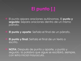 El punto separa oraciones autónomas. El  punto y seguido:  Separa oraciones dentro de un mismo párrafo. El punto y aparte : Señala el final de un párrafo.  El punto y final:  Señala el final de un texto o escrito.  NOTA:  Después de punto y aparte, y punto y seguido, la palabra que sigue se escribirá, siempre, con letra inicial mayúscula. 