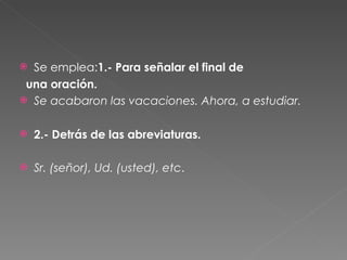 Se emplea: 1.- Para señalar el final de  una oración.  Se acabaron las vacaciones. Ahora, a estudiar.  2.- Detrás de las abreviaturas.  Sr. (señor), Ud. (usted), etc .  