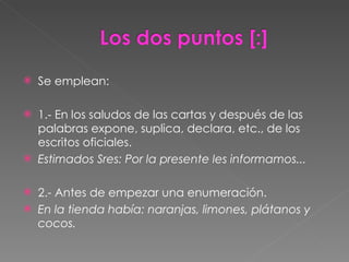 Se emplean: 1.- En los saludos de las cartas y después de las palabras expone, suplica, declara, etc., de los escritos oficiales. Estimados Sres: Por la presente les informamos... 2.- Antes de empezar una enumeración. En la tienda había: naranjas, limones, plátanos y cocos. 