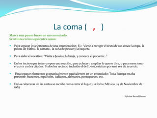 La coma ( , )
Marca una pausa breve en un enunciado.
Se utiliza en los siguientes casos:
 Para separar los elementos de una enumeración: Ej.: Viene a recoger el resto de sus cosas: la ropa, la
pelota de Fútbol, la cámara , la caña de pescar y la raqueta.
 Para aislar el vocativo: “Visite a Jessica, la bruja, y conozca el porvenir...”
 En los incisos que interrumpen una oración, para aclarar o ampliar lo que se dice, o para mencionar
el autor u obra citados: Todos los vecinos, incluido el del L-101, estaban por una vez de acuerdo.
 Para separar elementos gramaticalmente equivalentes en un enunciado: Toda Europa estaba
presente: franceses, españoles, italianos, alemanes, portugueses, etc.
 En las cabeceras de las cartas se escribe coma entre el lugar y la fecha: México, 24 de Noviembre de
1965
Nykolas Bernal Henao
 