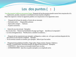 Los dos puntos ( : )
Los dos puntos indican una pausa larga. Después de los dos puntos puede usarse letra mayúscula si la
explicación, prueba, resumen o conclusión es una oración completa.
Dejar dos espacios e iniciar la siguiente palabra con mayúscula en los siguientes casos:
 Después de la frase de saludo, al inicio de un mensaje.
- Estimado señor: - Respetables señores:
- Apreciados amigos: - Señores:
- A quien concierna:
 Antes de una cita textual. Ejemplos:
- Su circular dice: "Damos las facilidades de pago que hagan decidirse al comprador".
- La nota entregada decía: "Notificamos a ustedes la tardanza..."
 Después de las expresiones por ejemplo, verbigracia, a saber, etc. si lo que continúa después de los
dos punto es una oración completa. Ejemplo:
- Té se acentúa cuando es nombre; por ejemplo: Bebe té por las tardes.
 Después de las palabras Certifico, Hago saber, Hago constar, Expone, Ordeno y
mando, Considerando, fórmulas propias de algunos documentos. Ejemplos:
- CERTIFICO: Que conozco al acusado desde hace 20 años
- CONSIDERANDO: Que fue un padre ejemplar y un empleado serio.
 