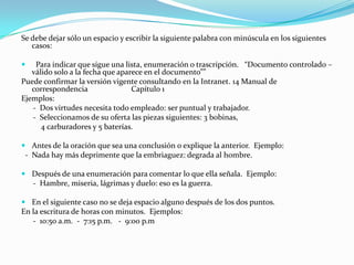 Se debe dejar sólo un espacio y escribir la siguiente palabra con minúscula en los siguientes
   casos:

   Para indicar que sigue una lista, enumeración o trascripción. “Documento controlado –
   válido solo a la fecha que aparece en el documento””
Puede confirmar la versión vigente consultando en la Intranet. 14 Manual de
   correspondencia                Capítulo 1
Ejemplos:
   - Dos virtudes necesita todo empleado: ser puntual y trabajador.
   - Seleccionamos de su oferta las piezas siguientes: 3 bobinas,
      4 carburadores y 5 baterías.

 Antes de la oración que sea una conclusión o explique la anterior. Ejemplo:
 - Nada hay más deprimente que la embriaguez: degrada al hombre.

 Después de una enumeración para comentar lo que ella señala. Ejemplo:
  - Hambre, miseria, lágrimas y duelo: eso es la guerra.

 En el siguiente caso no se deja espacio alguno después de los dos puntos.
En la escritura de horas con minutos. Ejemplos:
   - 10:50 a.m. - 7:15 p.m. - 9:00 p.m
 
