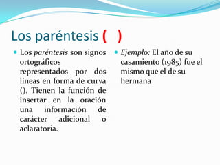 Los paréntesis ( )
 Los paréntesis son signos    Ejemplo: El año de su
 ortográficos                  casamiento (1985) fue el
 representados por dos         mismo que el de su
 líneas en forma de curva      hermana
 (). Tienen la función de
 insertar en la oración
 una información de
 carácter adicional o
 aclaratoria.
 