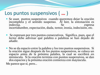 Los puntos suspensivos ( … )
 Se usan puntos suspensivos cuando queremos dejar la oración
  incompleta y el sentido suspenso. Al leer, la entonación es
  indecisa.                             Se                 expresa
  incertidumbre, expectación, duda, temor, ironía, indecisión, etc.

 Se expresan por tres puntos consecutivos. Significa, pues, que el
  lector debe adivinar qué palabra o palabras se han dejado de
  añadir.

 No se da espacio entre la palabra y los tres puntos suspensivos. Si
 la oración sigue después de los puntos suspensivos, se coloca un
 espacio antes de la próxima palabra, la cual se escribirá en
 minúscula. Si la oración termina con puntos suspensivos, se dan
 dos espacios y la próxima oración comienza con mayúscula.
Me parece que sí, pero…
 