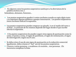  En algunos casos los puntos suspensivos sustituyen a la abreviatura de la
  palabra etcétera (etc.).
holandeses, alemanes, franceses…

 Los puntos suspensivos pueden ir entre corchetes cuando se copia algún texto
  y se suprimen algunas palabras o pasajes innecesarios. Los puntos suspensivos
  entre corchetes indican la supresión.

 Los puntos suspensivos pueden empezar un párrafo, ir en el medio del texto o
  al final. La posición de los mismos depende del lugar donde el que escribe
  efectúa la supresión.

 A los puntos suspensivos les pueden seguir otros signos de puntuación como la
  coma, el punto y coma, el signo de paréntesis, el signo de exclamación, el signo
  de interrogación; según sea el caso.

 Se debe evitar el uso de este signo de puntuación en la redacción comercial.
  Igualmente, debe evitarse el “mal” uso de los puntos suspensivos.
 Citaron a varias personas, y acudimos a la reunión… tres personas. (Es
  incorrecto completar la frase.
 