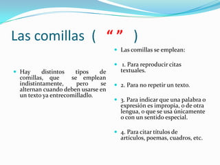 Las comillas ( “ ” )
                                    Las comillas se emplean:

                                    1. Para reproducir citas
 Hay     distintos  tipos    de     textuales.
 comillas, que      se emplean
 indistintamente,     pero    se    2. Para no repetir un texto.
 alternan cuando deben usarse en
 un texto ya entrecomilladlo.
                                    3. Para indicar que una palabra o
                                     expresión es impropia, o de otra
                                     lengua, o que se usa únicamente
                                     o con un sentido especial.

                                    4. Para citar títulos de
                                     artículos, poemas, cuadros, etc.
 