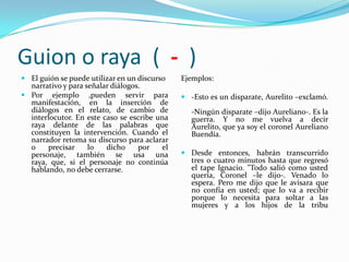 Guion o raya ( - )
 El guión se puede utilizar en un discurso    Ejemplos:
  narrativo y para señalar diálogos.
 Por ejemplo ,pueden servir para               -Esto es un disparate, Aurelito –exclamó.
  manifestación, en la inserción de
  diálogos en el relato, de cambio de             -Ningún disparate –dijo Aureliano-. Es la
  interlocutor. En este caso se escribe una       guerra. Y no me vuelva a decir
  raya delante de las palabras que                Aurelito, que ya soy el coronel Aureliano
  constituyen la intervención. Cuando el          Buendía.
  narrador retoma su discurso para aclarar
  o    precisar     lo   dicho     por    el
  personaje, también se usa una                 Desde entonces, habrán transcurrido
  raya, que, si el personaje no continúa         tres o cuatro minutos hasta que regresó
  hablando, no debe cerrarse.                    el tape Ignacio. "Todo salió como usted
                                                 quería, Coronel –le dijo-. Venado lo
                                                 espera. Pero me dijo que le avisara que
                                                 no confía en usted; que lo va a recibir
                                                 porque lo necesita para soltar a las
                                                 mujeres y a los hijos de la tribu
 