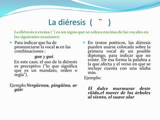 La diéresis ( ¨ )
  La diéresis o crema (¨) es un signo que se coloca encima de las vocales en
  las siguientes ocasiones:
 Para indicar que ha de                 En textos poéticos, las diéresis
  pronunciarse la vocal u en las          pueden usarse colocada sobre la
  combinaciones :                         primera vocal de un posible
             gue y gui.                   diptongo, para indicar que no
  En este caso, el uso de la diéresis     existe. De esa forma la palabra a
  es preceptivo (“lo que significa        la que afecta y el verso en que se
  que es un mandato, orden o              incluye cuenta con una sílaba
  regla”).                                más.
                                        Ejemplo:
Ejemplo:Vergüenza, pingüino, ar
  güir                                    El dulce murmurar deste
                                          rüido,el mover de los árboles
                                          al viento, el suave olor
 