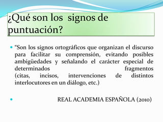 ¿Qué son los signos de
puntuación?
 “Son los signos ortográficos que organizan el discurso
    para facilitar su comprensión, evitando posibles
    ambigüedades y señalando el carácter especial de
    determinados                           fragmentos
    (citas,   incisos,   intervenciones de    distintos
    interlocutores en un diálogo, etc.)

                  REAL ACADEMIA ESPAÑOLA (2010)
 