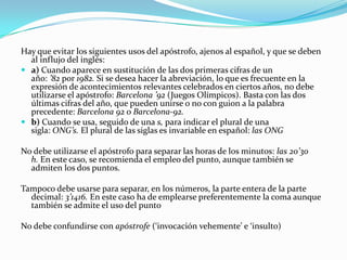 Hay que evitar los siguientes usos del apóstrofo, ajenos al español, y que se deben
  al influjo del inglés:
 a) Cuando aparece en sustitución de las dos primeras cifras de un
  año: ’82 por 1982. Si se desea hacer la abreviación, lo que es frecuente en la
  expresión de acontecimientos relevantes celebrados en ciertos años, no debe
  utilizarse el apóstrofo: Barcelona ’92 (Juegos Olímpicos). Basta con las dos
  últimas cifras del año, que pueden unirse o no con guion a la palabra
  precedente: Barcelona 92 o Barcelona-92.
 b) Cuando se usa, seguido de una s, para indicar el plural de una
  sigla: ONG’s. El plural de las siglas es invariable en español: las ONG

No debe utilizarse el apóstrofo para separar las horas de los minutos: las 20’30
  h. En este caso, se recomienda el empleo del punto, aunque también se
  admiten los dos puntos.

Tampoco debe usarse para separar, en los números, la parte entera de la parte
  decimal: 3’1416. En este caso ha de emplearse preferentemente la coma aunque
  también se admite el uso del punto

No debe confundirse con apóstrofe (‘invocación vehemente’ e ‘insulto)
 