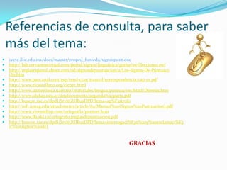 Referencias de consulta, para saber
    más del tema:
   cecte.ilce.edu.mx/docs/maestr/proped_funtedu/signospunt.doc
   http://bib.cervantesvirtual.com/portal/signos/linguistica/gcelse/swf/leccion10.swf
   http://reglasespanol.about.com/od/signosdepuntuacion/a/Los-Signos-De-Puntuaci-
    On.htm
   http://www.pancanal.com/esp/rend-ctas/manual/correspondencia/cap-01.pdf
   http://www.elcastellano.org/clepre.html
   http://www.uamenlinea.uam.mx/materiales/lengua/puntuacion/html/Dieresis.htm
   http://www.idukay.edu.ar/dmdocuments/segunda%20parte.pdf
   http://buscon.rae.es/dpdI/SrvltGUIBusDPD?lema=ap%F3strofo
   http://sofi.uprag.edu/attachments/article/84/Manual%20(Signos%20Puntuacion).pdf
   http://www.vicentellop.com/ortografia/puntort.htm
   http://www.ffa.sld.cu/ortografia2reglasdepuntuacion.pdf
   http://buscon.rae.es/dpdI/SrvltGUIBusDPD?lema=interrogaci%F3n%20y%20exclamaci%F3
    n%20(signos%20de)


                                                            GRACIAS
 