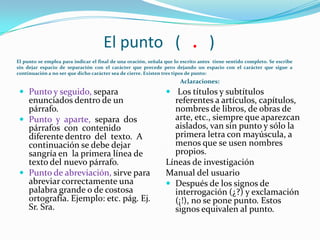 El punto ( . )
El punto se emplea para indicar el final de una oración, señala que lo escrito antes tiene sentido completo. Se escribe
sin dejar espacio de separación con el carácter que precede pero dejando un espacio con el carácter que sigue a
continuación a no ser que dicho carácter sea de cierre. Existen tres tipos de punto:
                                                                      Aclaraciones:
  Punto y seguido, separa                                       Los títulos y subtítulos
   enunciados dentro de un                                        referentes a artículos, capítulos,
   párrafo.                                                       nombres de libros, de obras de
  Punto y aparte, separa dos                                     arte, etc., siempre que aparezcan
   párrafos con contenido                                         aislados, van sin punto y sólo la
   diferente dentro del texto. A                                  primera letra con mayúscula, a
   continuación se debe dejar                                     menos que se usen nombres
   sangría en la primera línea de                                 propios.
   texto del nuevo párrafo.                                     Líneas de investigación
  Punto de abreviación, sirve para                             Manual del usuario
   abreviar correctamente una                                    Después de los signos de
   palabra grande o de costosa                                    interrogación (¿?) y exclamación
   ortografía. Ejemplo: etc. pág. Ej.                             (¡!), no se pone punto. Estos
   Sr. Sra.                                                       signos equivalen al punto.
 