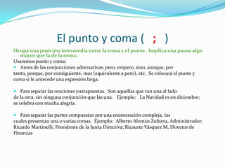 El punto y coma ( ; )
Ocupa una posición intermedia entre la coma y el punto. Implica una pausa algo
   mayor que la de la coma.
Usaremos punto y coma:
 Antes de las conjunciones adversativas: pero, empero, sino, aunque, por
tanto, porque, por consiguiente, mas (equivalente a pero), etc. Se colocará el punto y
coma si le antecede una expresión larga.

 Para separar las oraciones yuxtapuestas. Son aquellas que van una al lado
de la otra, sin ninguna conjunción que las una. Ejemplo: La Navidad es en diciembre;
se celebra con mucha alegría.

 Para separar las partes compuestas por una enumeración compleja, las
cuales presentan una o varias comas. Ejemplo: Alberto Alemán Zubieta, Administrador;
Ricardo Martinelli, Presidente de la Junta Directiva; Ricaurte Vásquez M, Director de
Finanzas
 