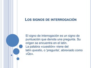 LOS SIGNOS DE INTERROGACIÓN



El signo de interrogación es un signo de
puntuación que denota una pregunta. Su
origen se encuentra en el latín.
La palabra «cuestión» viene del
latín questio, o 'pregunta', abreviado como
«Qo».
 