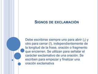 SIGNOS DE EXCLAMACIÓN



Debe escribirse siempre uno para abrir (¡) y
otro para cerrar (!), independientemente de
la longitud de la frase, oración o fragmento
que encierren. Se utilizan para señalar el
carácter exclamativo de una oración. Se
escriben para empezar y finalizar una
oración exclamativa
 