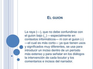 EL GUION


La raya (—), que no debe confundirse con
el guion bajo (_) —especialmente en
contextos informáticos— ni con el guion (-)
—el cual es más corto— ya que tienen usos
y significados muy diferentes, se usa para
introducir un inciso dentro de un período
más extenso y para señalar en los diálogos
la intervención de cada locutor y los
comentarios e incisos del narrador.
 