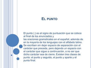 EL PUNTO


El punto (.) es el signo de puntuación que se coloca
al final de los enunciados y
las oraciones gramaticales en el español, además de
en la mayoría de los lenguajes con el alfabeto latino.
Se escriben sin dejar espacio de separación con el
carácter que precede, pero dejando un espacio con
el carácter que sigue a continuación, a no ser que
dicho carácter sea de cierre. Existen tres clases de
punto: el punto y seguido, el punto y aparte y el
punto final.
 