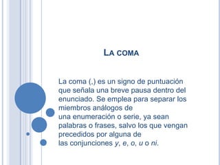 LA COMA


La coma (,) es un signo de puntuación
que señala una breve pausa dentro del
enunciado. Se emplea para separar los
miembros análogos de
una enumeración o serie, ya sean
palabras o frases, salvo los que vengan
precedidos por alguna de
las conjunciones y, e, o, u o ni.
 