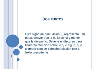 DOS PUNTOS


Este signo de puntuación (:) representa una
pausa mayor que la de la coma y menor
que la del punto. Detiene el discurso para
llamar la atención sobre lo que sigue, que
siempre está en estrecha relación con el
texto precedente
 