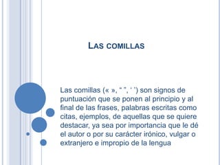 LAS COMILLAS



Las comillas (« », “ ”, „ ‟) son signos de
puntuación que se ponen al principio y al
final de las frases, palabras escritas como
citas, ejemplos, de aquellas que se quiere
destacar, ya sea por importancia que le dé
el autor o por su carácter irónico, vulgar o
extranjero e impropio de la lengua
 
