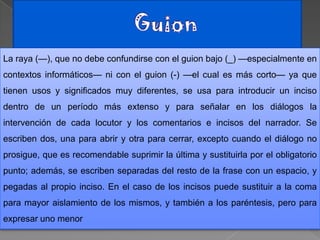 La raya (—), que no debe confundirse con el guion bajo (_) —especialmente en
contextos informáticos— ni con el guion (-) —el cual es más corto— ya que
tienen usos y significados muy diferentes, se usa para introducir un inciso
dentro de un período más extenso y para señalar en los diálogos la
intervención de cada locutor y los comentarios e incisos del narrador. Se
escriben dos, una para abrir y otra para cerrar, excepto cuando el diálogo no
prosigue, que es recomendable suprimir la última y sustituirla por el obligatorio
punto; además, se escriben separadas del resto de la frase con un espacio, y
pegadas al propio inciso. En el caso de los incisos puede sustituir a la coma
para mayor aislamiento de los mismos, y también a los paréntesis, pero para
expresar uno menor
 