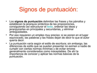 Signos de puntuación:
• Los signos de puntuación delimitan las frases y los párrafos y
  establecen la jerarquía sintáctica de las proposiciones,
  consiguiendo así estructurar el texto, ordenar las ideas y
  jerarquizarlas en principales y secundarias, y eliminar
  ambigüedades.
• Por eso requieren un empleo muy preciso; si se ponen en el lugar
  equivocado, las palabras y las frases dejan de decir lo que el autor
  quería decir.
• La puntuación varía según el estilo de escritura; sin embargo, las
  diferencias de estilo que se puedan presentar no eximen a nadie de
  cumplir con ciertas normas mínimas y de evitar errores
  generalmente considerados como inaceptables. De ahí la
  importancia de conocer y aplicar las normas básicas de la
  puntuación.
 