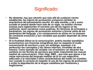 Significado:
•   No obstante, hay que advertir que más allá de cualquier norma
    establecida, los signos de puntuación componen también la
    arquitectura del pensamiento escrito. En este sentido, y tal y como
    sucede en poesía desde hace más de un siglo, no existen normas
    exactas para reglamentar el correcto uso de los signos en las
    partituras, tanto narrativas como poéticas. En términos de principios y
    parámetros, los signos de puntuación entrarían a formar parte de los
    parámetros del lenguaje, y en consecuencia se sitúan en un proceso
    de constante evolución y son variables que pueden depender de otros
    factores.
•   Si la finalidad última es la comunicación, podría resultar paradójico
    encontrarnos con licencias ortográficas que no respetan el modo
    convencional de escritura y que, sin embargo, expresan a la
    perfección los conceptos y los ritmos internos, invisibles de otra
    manera. Como ejemplo de variable «en el extremo» se situarían los
    cambios en las formas de escritura que están imponiendo los nuevos
    medios de comunicación, Chat, blog, SMS... que más que atacar a las
    viejas estructuras del lenguaje realizan de él un uso específico,
    adecuado a la velocidad y otras características del medio en cuestión;
    aun cuando lo correcto es respetar el uso de los signos de puntuación
    y evitar la degradación de la lengua castellana por modismos y
    anglicismos.
 