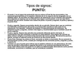Tipos de signos:
                                  PUNTO:
•   El punto (.) es el signo de puntuación que se coloca al final de los enunciados y las
    oraciones gramaticales en el español, además de en la mayoría de los lenguajes con el
    alfabeto latino. Se escriben sin dejar espacio de separación con el carácter que precede,
    pero dejando un espacio con el carácter que sigue a continuación, a no ser que dicho
    carácter sea de cierre. Existen tres clases de punto: el punto y seguido, el punto y aparte y
    el punto final.

•   Punto y seguido. Separa enunciados dentro de un párrafo. Quiere decir que se continúa
    escribiendo a continuación del punto; la primera letra escrita en este caso irá en
    mayúscula. Por ejemplo: «Historia de España. El descubrimiento de América». Se
    denomina punto y seguido, nombre más lógico y recomendable que el también usual de
    punto seguido.
•   Punto y aparte. Separa dos párrafos de contenido diferente dentro del texto. A
    continuación hay que comenzar a escribir en línea distinta. Para seguir las normas se
    debe colocar sangría a la primera línea de texto del nuevo párrafo. Se denomina punto y
    aparte, aunque en algunas zonas de América se dice punto aparte.
•   Punto final. Siempre se coloca al final, cerrando un texto o enunciado. No es correcta la
    denominación punto y final, creada por analogía de las correctas punto y seguido y punto
    y aparte.[1]
•   También se usa el punto para indicar que la palabra anterior es una abreviatura. En este
    caso se escribe la abreviatura seguida del punto y se continúa escribiendo de forma
    usual. Esta última clase de punto no se aplica en determinadas abreviaturas como puntos
    cardinales, acrónimos o medidas, que se consideran símbolos
 