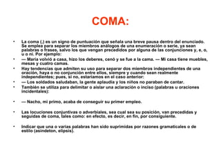 COMA:
•   La coma (,) es un signo de puntuación que señala una breve pausa dentro del enunciado.
    Se emplea para separar los miembros análogos de una enumeración o serie, ya sean
    palabras o frases, salvo los que vengan precedidos por alguna de las conjunciones y, e, o,
    u o ni. Por ejemplo:
•   — María volvió a casa, hizo los deberes, cenó y se fue a la cama. — Mi casa tiene muebles,
    mesas y cuatro camas.
•   Hay tendencias que admiten su uso para separar dos miembros independientes de una
    oración, haya o no conjunción entre ellos, siempre y cuando sean realmente
    independientes; pues, si no, estaríamos en el caso anterior:
•   — Los soldados saludaban, la gente aplaudía y los niños no paraban de cantar.
•   También se utiliza para delimitar o aislar una aclaración o inciso (palabras u oraciones
    incidentales):

•   — Nacho, mi primo, acaba de conseguir su primer empleo.

•   Las locuciones conjuntivas o adverbiales, sea cual sea su posición, van precedidas y
    seguidas de coma, tales como: en efecto, es decir, en fin, por consiguiente.

•   Indicar que una o varias palabras han sido suprimidas por razones gramaticales o de
    estilo (asíndeton, elipsis).
 