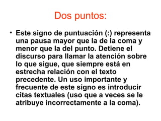 Dos puntos:
• Este signo de puntuación (:) representa
  una pausa mayor que la de la coma y
  menor que la del punto. Detiene el
  discurso para llamar la atención sobre
  lo que sigue, que siempre está en
  estrecha relación con el texto
  precedente. Un uso importante y
  frecuente de este signo es introducir
  citas textuales (uso que a veces se le
  atribuye incorrectamente a la coma).
 