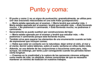 Punto y coma:
•   El punto y coma (;) es un signo de puntuación; gramaticalmente, se utiliza para
    unir dos oraciones relacionadas en una sola frase (yuxtaposición):
•   — María estaba apenada por el examen. + María tendrá que estudiar más. =
    María estaba apenada por el examen; tendrá que estudiar más. —Está lloviendo
    mucho. + No podremos ir caminando. = Está lloviendo mucho; no podremos ir
    caminando.
•   Generalmente se puede sustituir por construcciones del tipo:
•   — María estaba apenada por el examen y tendrá que estudiar más. —No
    podremos ir caminando porque está lloviendo mucho.
•   También sirve para separar los elementos de una enumeración cuando se trata
    de expresiones que incluyen comas:
•   — Había que estar en contacto con la naturaleza; dejar entrar el cielo, el mar y
    el viento; dormir sobre tablones, sobre el suelo; sentarse en sillas medio rotas.
•   Además, se usa delante de las conjunciones o locuciones como pero, más,
    aunque, sin embargo, por tanto y por consiguiente cuando los períodos tienen
    cierta longitud:
•   — Creemos en la creatividad y la ruptura de los opresores cánones antiguos
    como medio de vida; no obstante, somos conscientes de que es necesario
    mantener un mínimo de tradición en nuestros trabajos.
 