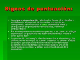 Signos de puntuación:

  Los signos de puntuación delimitan las frases y los párrafos y
   establecen la jerarquía sintáctica de las proposiciones,
   consiguiendo así estructurar el texto, ordenar las ideas y
   jerarquizarlas en principales y secundarias, y eliminar
   ambigüedades.
  Por eso requieren un empleo muy preciso; si se ponen en el lugar
   equivocado, las palabras y las frases dejan de decir lo que el
   autor quería decir.
  La puntuación varía según el estilo de escritura; sin embargo, las
   diferencias de estilo que se puedan presentar no eximen a nadie
   de cumplir con ciertas normas mínimas y de evitar errores
   generalmente considerados como inaceptables. De ahí la
   importancia de conocer y aplicar las normas básicas de la
   puntuación.
 