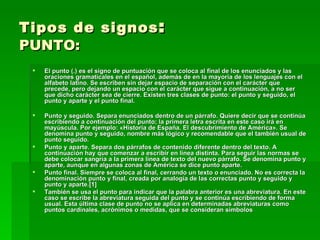 Tipos de signos :
PUNTO:
    El punto (.) es el signo de puntuación que se coloca al final de los enunciados y las
     oraciones gramaticales en el español, además de en la mayoría de los lenguajes con el
     alfabeto latino. Se escriben sin dejar espacio de separación con el carácter que
     precede, pero dejando un espacio con el carácter que sigue a continuación, a no ser
     que dicho carácter sea de cierre. Existen tres clases de punto: el punto y seguido, el
     punto y aparte y el punto final.

    Punto y seguido. Separa enunciados dentro de un párrafo. Quiere decir que se continúa
     escribiendo a continuación del punto; la primera letra escrita en este caso irá en
     mayúscula. Por ejemplo: «Historia de España. El descubrimiento de América». Se
     denomina punto y seguido, nombre más lógico y recomendable que el también usual de
     punto seguido.
    Punto y aparte. Separa dos párrafos de contenido diferente dentro del texto. A
     continuación hay que comenzar a escribir en línea distinta. Para seguir las normas se
     debe colocar sangría a la primera línea de texto del nuevo párrafo. Se denomina punto y
     aparte, aunque en algunas zonas de América se dice punto aparte.
    Punto final. Siempre se coloca al final, cerrando un texto o enunciado. No es correcta la
     denominación punto y final, creada por analogía de las correctas punto y seguido y
     punto y aparte.[1]
    También se usa el punto para indicar que la palabra anterior es una abreviatura. En este
     caso se escribe la abreviatura seguida del punto y se continúa escribiendo de forma
     usual. Esta última clase de punto no se aplica en determinadas abreviaturas como
     puntos cardinales, acrónimos o medidas, que se consideran símbolos
 