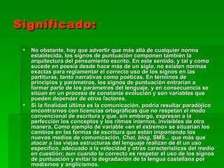 Significado:

    No obstante, hay que advertir que más allá de cualquier norma
     establecida, los signos de puntuación componen también la
     arquitectura del pensamiento escrito. En este sentido, y tal y como
     sucede en poesía desde hace más de un siglo, no existen normas
     exactas para reglamentar el correcto uso de los signos en las
     partituras, tanto narrativas como poéticas. En términos de
     principios y parámetros, los signos de puntuación entrarían a
     formar parte de los parámetros del lenguaje, y en consecuencia se
     sitúan en un proceso de constante evolución y son variables que
     pueden depender de otros factores.
    Si la finalidad última es la comunicación, podría resultar paradójico
     encontrarnos con licencias ortográficas que no respetan el modo
     convencional de escritura y que, sin embargo, expresan a la
     perfección los conceptos y los ritmos internos, invisibles de otra
     manera. Como ejemplo de variable «en el extremo» se situarían los
     cambios en las formas de escritura que están imponiendo los
     nuevos medios de comunicación, Chat, blog, SMS... que más que
     atacar a las viejas estructuras del lenguaje realizan de él un uso
     específico, adecuado a la velocidad y otras características del medio
     en cuestión; aun cuando lo correcto es respetar el uso de los signos
     de puntuación y evitar la degradación de la lengua castellana por
     modismos y anglicismos.
 