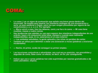 COMA:

    La coma (,) es un signo de puntuación que señala una breve pausa dentro del
     enunciado. Se emplea para separar los miembros análogos de una enumeración o
     serie, ya sean palabras o frases, salvo los que vengan precedidos por alguna de las
     conjunciones y, e, o, u o ni. Por ejemplo:
    — María volvió a casa, hizo los deberes, cenó y se fue a la cama. — Mi casa tiene
     muebles, mesas y cuatro camas.
    Hay tendencias que admiten su uso para separar dos miembros independientes de una
     oración, haya o no conjunción entre ellos, siempre y cuando sean realmente
     independientes; pues, si no, estaríamos en el caso anterior:
    — Los soldados saludaban, la gente aplaudía y los niños no paraban de cantar.
    También se utiliza para delimitar o aislar una aclaración o inciso (palabras u oraciones
     incidentales):

    — Nacho, mi primo, acaba de conseguir su primer empleo.

    Las locuciones conjuntivas o adverbiales, sea cual sea su posición, van precedidas y
     seguidas de coma, tales como: en efecto, es decir, en fin, por consiguiente.

    Indicar que una o varias palabras han sido suprimidas por razones gramaticales o de
     estilo (asíndeton, elipsis).
 