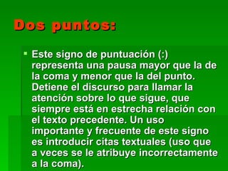 Dos puntos:
  Este signo de puntuación (:)
   representa una pausa mayor que la de
   la coma y menor que la del punto.
   Detiene el discurso para llamar la
   atención sobre lo que sigue, que
   siempre está en estrecha relación con
   el texto precedente. Un uso
   importante y frecuente de este signo
   es introducir citas textuales (uso que
   a veces se le atribuye incorrectamente
   a la coma).
 