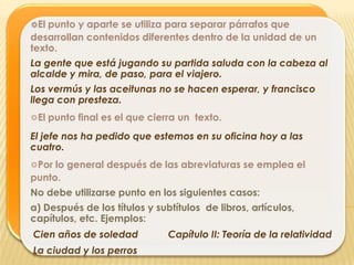 ☼El punto y aparte se utiliza para separar párrafos que
desarrollan contenidos diferentes dentro de la unidad de un
texto.
La gente que está jugando su partida saluda con la cabeza al
alcalde y mira, de paso, para el viajero.
Los vermús y las aceitunas no se hacen esperar, y francisco
llega con presteza.
☼El punto final es el que cierra un texto.
El jefe nos ha pedido que estemos en su oficina hoy a las
cuatro.
☼Por lo general después de las abreviaturas se emplea el
punto.
No debe utilizarse punto en los siguientes casos:
a) Después de los títulos y subtítulos de libros, artículos,
capítulos, etc. Ejemplos:
Cien años de soledad           Capítulo II: Teoría de la relatividad
La ciudad y los perros
 